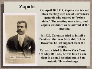 Zapata On April 10, 1919, Zapata was tricked into a meeting with one of Carranza's generals who wanted to &quot;switch sides.&quot; The meeting was a trap, and Zapata was killed as he arrived at the meeting. In 1920, Carranza tried  to install a President that was favorable to him.  However, he lost support from the people.  Carranza tried to flee to Vera Cruz. On May 20. 1920, he was killed as he slept in a small wooden hut in San Antonio Tlaxcalantongo. 