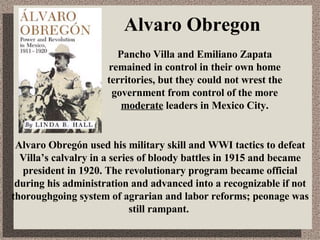 Alvaro Obregon Alvaro Obregón used his military skill and WWI tactics to defeat Villa’s calvalry in a series of bloody battles in 1915 and became president in 1920. The revolutionary program became official during his administration and advanced into a recognizable if not thoroughgoing system of agrarian and labor reforms; peonage was still rampant. Pancho Villa and Emiliano Zapata remained in control in their own home territories, but they could not wrest the government from control of the more  moderate  leaders in Mexico City. 