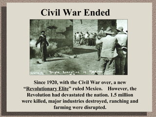 Civil War Ended Since 1920, with the Civil War over, a new “ Revolutionary Elite ” ruled Mexico.  However, the Revolution had devastated the nation. 1.5 million were killed, major industries destroyed, ranching and farming were disrupted. 