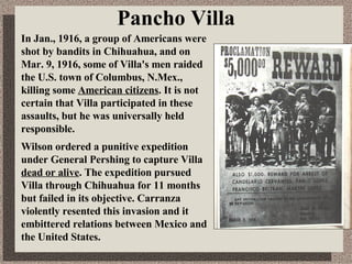 Pancho Villa In Jan., 1916, a group of Americans were shot by bandits in Chihuahua, and on Mar. 9, 1916, some of Villa's men raided the U.S. town of Columbus, N.Mex., killing some  American citizens . It is not certain that Villa participated in these assaults, but he was universally held responsible.  Wilson ordered a punitive expedition under General Pershing to capture Villa  dead or alive . The expedition pursued Villa through Chihuahua for 11 months but failed in its objective. Carranza violently resented this invasion and it embittered relations between Mexico and the United States. 