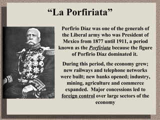 “ La Porfiriata” Porfirio Díaz was one of the generals of the Liberal army who was President of Mexico from 1877 until 1911, a period known as the  Porfiriata   because the figure of Porfirio Díaz dominated it.  During this period, the economy grew; new railways and telephone networks were built; new banks opened; industry, mining, agriculture and commerce expanded.  Major concessions led to  foreign control  over large sectors of the economy 