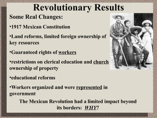 Revolutionary Results Some Real Changes: 1917 Mexican Constitution Land reforms, limited foreign ownership of key resources Guaranteed rights of  workers restrictions on clerical education and  church  ownership of property educational reforms Workers organized and were  represented  in government The Mexican Revolution had a limited impact beyond its borders:  WHY ? 