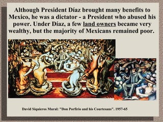 Although President Díaz brought many benefits to Mexico, he was a dictator - a President who abused his power. Under Díaz, a few  land owners  became very wealthy, but the majority of Mexicans remained poor.  David Siquieros Mural: &quot;Don Porfirio and his Courtesans&quot;. 1957-65  