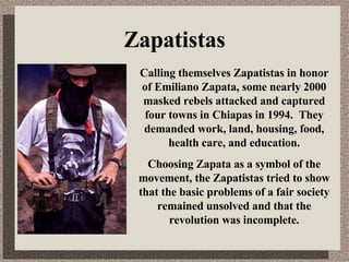 Zapatistas Calling themselves Zapatistas in honor of Emiliano Zapata, some nearly 2000 masked rebels attacked and captured four towns in Chiapas in 1994.  They demanded work, land, housing, food, health care, and education. Choosing Zapata as a symbol of the movement, the Zapatistas tried to show that the basic problems of a fair society remained unsolved and that the revolution was incomplete. 