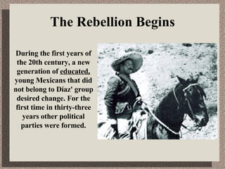 The Rebellion Begins During the first years of the 20th century, a new generation of  educated,  young Mexicans that did not belong to Díaz' group desired change. For the first time in thirty-three years other political parties were formed. 