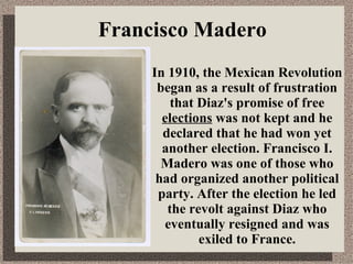 In 1910, the Mexican Revolution began as a result of frustration that Diaz's promise of free  elections  was not kept and he declared that he had won yet another election. Francisco I. Madero was one of those who had organized another political party. After the election he led the revolt against Diaz who eventually resigned and was exiled to France. Francisco Madero 