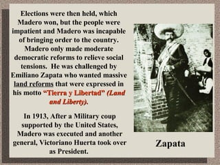 In 1913, After a Military coup supported by the United States, Madero was executed and another general, Victoriano Huerta took over as President.  Elections were then held, which Madero won, but the people were impatient and Madero was incapable of bringing order to the country.  Madero only made moderate democratic reforms to relieve social tensions.  He was challenged by Emiliano Zapata who wanted massive  land reforms  that were expressed in his motto  “Tierra y Libertad”   (Land and Liberty). Zapata 