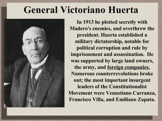 General  Victoriano   Huerta In 1913 he plotted secretly with Madero's enemies, and overthrew the president. Huerta established a military dictatorship, notable for political corruption and rule by imprisonment and assassination.  He was supported by large land owners, the army, and  foreign companies.  Numerous counterrevolutions broke out; the most important insurgent leaders of the Constitutionalist   Movement were   Venustiano Carranza, Francisco Villa, and Emiliano Zapata. 