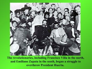 The revolutionaries, including Francisco Villa in the north,
  and Emiliano Zapata in the south, began a struggle to
              overthrow President Huerta.
 