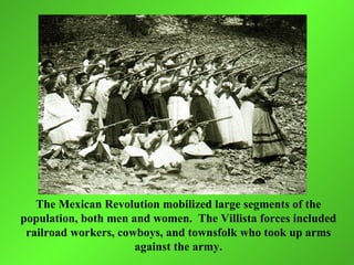 The Mexican Revolution mobilized large segments of the
population, both men and women. The Villista forces included
 railroad workers, cowboys, and townsfolk who took up arms
                      against the army.
 