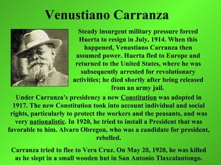 Venustiano Carranza
                           Steady insurgent military pressure forced
                           Huerta to resign in July, 1914. When this
                             happened, Venustiano Carranza then
                          assumed power. Huerta fled to Europe and
                          returned to the United States, where he was
                            subsequently arrested for revolutionary
                         activities; he died shortly after being released
                                        from an army jail.
   Under Carranza's presidency a new Constitution was adopted in
  1917. The new Constitution took into account individual and social
 rights, particularly to protect the workers and the peasants, and was
   very nationalistic. In 1920, he tried to install a President that was
favorable to him. Alvaro Obregon, who was a candidate for president,
                                  rebelled.
 Carranza tried to flee to Vera Cruz. On May 20, 1920, he was killed
  as he slept in a small wooden hut in San Antonio Tlaxcalantongo.
 