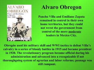 Alvaro Obregon
                          Pancho Villa and Emiliano Zapata
                           remained in control in their own
                           home territories, but they could
                            not wrest the government from
                             control of the more moderate
                                leaders in Mexico City.


 Obregón used his military skill and WWI tactics to defeat Villa’s
calvalry in a series of bloody battles in 1915 and became president
  in 1920. The revolutionary program became official during his
      administration and advanced into a recognizable if not
thoroughgoing system of agrarian and labor reforms; peonage was
                            still rampant.
 