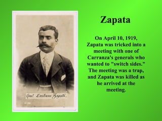 Zapata
   On April 10, 1919,
Zapata was tricked into a
  meeting with one of
Carranza's generals who
wanted to "switch sides."
The meeting was a trap,
and Zapata was killed as
   he arrived at the
        meeting.
 