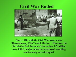 Civil War Ended




    Since 1920, with the Civil War over, a new
“Revolutionary Elite” ruled Mexico. However, the
 Revolution had devastated the nation. 1.5 million
 were killed, major industries destroyed, ranching
           and farming were disrupted.
 