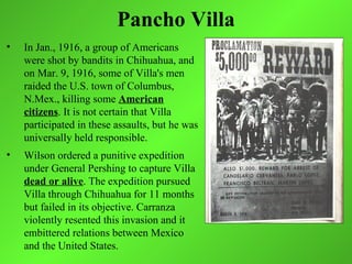 Pancho Villa
•   In Jan., 1916, a group of Americans
    were shot by bandits in Chihuahua, and
    on Mar. 9, 1916, some of Villa's men
    raided the U.S. town of Columbus,
    N.Mex., killing some American
    citizens. It is not certain that Villa
    participated in these assaults, but he was
    universally held responsible.
•   Wilson ordered a punitive expedition
    under General Pershing to capture Villa
    dead or alive. The expedition pursued
    Villa through Chihuahua for 11 months
    but failed in its objective. Carranza
    violently resented this invasion and it
    embittered relations between Mexico
    and the United States.
 
