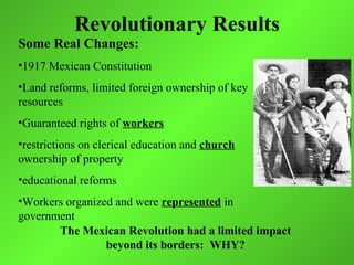 Revolutionary Results
Some Real Changes:
•1917 Mexican Constitution
•Land reforms, limited foreign ownership of key
resources
•Guaranteed rights of workers
•restrictions on clerical education and church
ownership of property
•educational reforms
•Workers organized and were represented in
government
       The Mexican Revolution had a limited impact
                 beyond its borders: WHY?
 