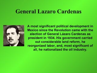 General Lazaro Cardenas

    A most significant political development in
    Mexico since the Revolution came with the
      election of General Lázaro Cardenas as
    president in 1934. His government carried
         out considerable land reform, he
    reorganized labor, and, most significant of
        all, he nationalized the oil industry.
 