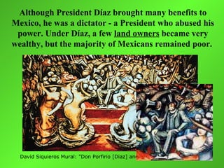 Although President Díaz brought many benefits to
Mexico, he was a dictator - a President who abused his
 power. Under Díaz, a few land owners became very
wealthy, but the majority of Mexicans remained poor.




  David Siquieros Mural: "Don Porfirio [Diaz] and his Courtesans". 1957-65
 