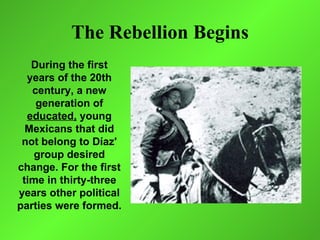 The Rebellion Begins
   During the first
  years of the 20th
   century, a new
    generation of
  educated, young
  Mexicans that did
 not belong to Díaz'
    group desired
change. For the first
 time in thirty-three
years other political
parties were formed.
 