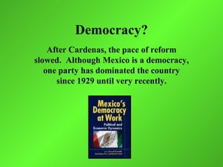 Democracy?
    After Cardenas, the pace of reform
slowed. Although Mexico is a democracy,
   one party has dominated the country
      since 1929 until very recently.
 