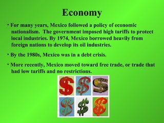 Economy
• For many years, Mexico followed a policy of economic
  nationalism. The government imposed high tariffs to protect
  local industries. By 1974, Mexico borrowed heavily from
  foreign nations to develop its oil industries.
• By the 1980s, Mexico was in a debt crisis.
• More recently, Mexico moved toward free trade, or trade that
  had low tariffs and no restrictions.
 