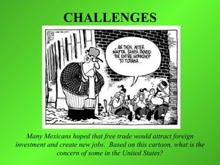CHALLENGES




    Many Mexicans hoped that free trade would attract foreign
investment and create new jobs. Based on this cartoon, what is the
              concern of some in the United States?
 