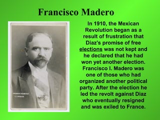 Francisco Madero
            In 1910, the Mexican
           Revolution began as a
          result of frustration that
           Diaz's promise of free
        elections was not kept and
          he declared that he had
         won yet another election.
         Francisco I. Madero was
           one of those who had
        organized another political
        party. After the election he
        led the revolt against Diaz
         who eventually resigned
         and was exiled to France.
 
