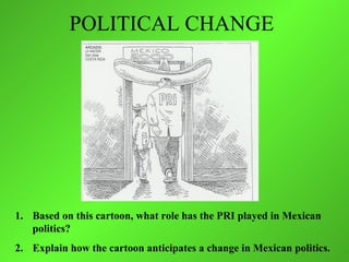 POLITICAL CHANGE




1. Based on this cartoon, what role has the PRI played in Mexican
   politics?
2. Explain how the cartoon anticipates a change in Mexican politics.
 