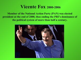 Vicente Fox 2000-2006
    Member of the National Action Party (PAN) was elected
president at the end of 2000, thus ending the PRI’s dominance of
        the political system of more than half a century.
 