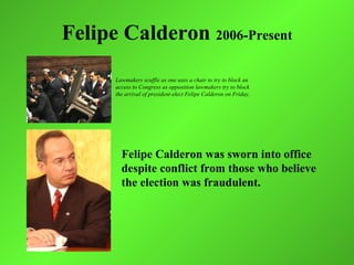 Felipe Calderon 2006-Present
      Lawmakers scuffle as one uses a chair to try to block an
      access to Congress as opposition lawmakers try to block
      the arrival of president-elect Felipe Calderon on Friday.




        Felipe Calderon was sworn into office
        despite conflict from those who believe
        the election was fraudulent.
 