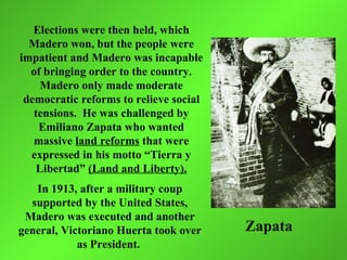 Elections were then held, which
  Madero won, but the people were
impatient and Madero was incapable
  of bringing order to the country.
     Madero only made moderate
 democratic reforms to relieve social
   tensions. He was challenged by
    Emiliano Zapata who wanted
   massive land reforms that were
  expressed in his motto “Tierra y
    Libertad” (Land and Liberty).
   In 1913, after a military coup
  supported by the United States,
 Madero was executed and another
general, Victoriano Huerta took over    Zapata
            as President.
 