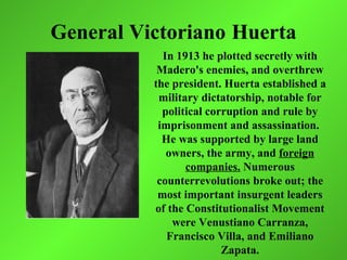 General Victoriano Huerta
            In 1913 he plotted secretly with
           Madero's enemies, and overthrew
          the president. Huerta established a
           military dictatorship, notable for
            political corruption and rule by
           imprisonment and assassination.
            He was supported by large land
             owners, the army, and foreign
                 companies. Numerous
           counterrevolutions broke out; the
           most important insurgent leaders
          of the Constitutionalist Movement
              were Venustiano Carranza,
             Francisco Villa, and Emiliano
                         Zapata.
 