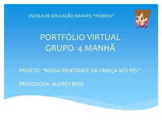 ESCOLA DE EDUCAÇÃO INFANTIL “PEDRITA”
PORTFÓLIO VIRTUAL
GRUPO 4 MANHÃ
PROJETO: “NOSSA IDENTIDADE DA CABEÇA AOS PÉS.”
PROFESSORA: AUDREY ROSE
 