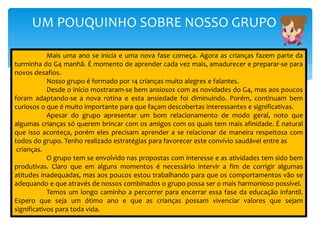UM POUQUINHO SOBRE NOSSO GRUPO
Mais uma ano se inicia e uma nova fase começa. Agora as crianças fazem parte da
turminha do G4 manhã. É momento de aprender cada vez mais, amadurecer e preparar-se para
novos desafios.
Nosso grupo é formado por 14 crianças muito alegres e falantes.
Desde o início mostraram-se bem ansiosos com as novidades do G4, mas aos poucos
foram adaptando-se a nova rotina e esta ansiedade foi diminuindo. Porém, continuam bem
curiosos o que é muito importante para que façam descobertas interessantes e significativas.
Apesar do grupo apresentar um bom relacionamento de modo geral, noto que
algumas crianças só querem brincar com os amigos com os quais tem mais afinidade. É natural
que isso aconteça, porém eles precisam aprender a se relacionar de maneira respeitosa com
todos do grupo. Tenho realizado estratégias para favorecer este convívio saudável entre as
crianças.
O grupo tem se envolvido nas propostas com interesse e as atividades tem sido bem
produtivas. Claro que em alguns momentos é necessário intervir a fim de corrigir algumas
atitudes inadequadas, mas aos poucos estou trabalhando para que os comportamentos vão se
adequando e que através de nossos combinados o grupo possa ser o mais harmonioso possível.
Temos um longo caminho a percorrer para encerrar essa fase da educação infantil.
Espero que seja um ótimo ano e que as crianças possam vivenciar valores que sejam
significativos para toda vida.
 