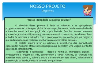 NOSSO PROJETO
Objetivos
“Nossa Identidade da cabeça aos pés”
O objetivo deste projeto é levar as crianças a se apropriarem
progressivamente da imagem global de seu corpo, bem como iniciar um trabalho de
autoconhecimento e investigação da própria história. Para isso vamos promover
que conheçam e identifiquem segmentos e elementos do corpo, que desenvolvam
atitudes de interesse e cuidados com o próprio corpo, que conheçam sua origem e
que cada uma busque conhecer melhor suas características pessoais.
O projeto espera levar as crianças à descoberta das maravilhosas
capacidades humanas através de abordagens que permitem uma viagem por todas
as áreas de conhecimento.
Trabalhando a identidade – desde o nome às impressões digitais –
investigando a origem da vida, conhecendo o corpo humano, as crianças irão
aprender mais sobre si, sobre o outro e o mundo em que vivem, valorizando a
preservação da saúde, da vida e do meio em que vivem.
 
