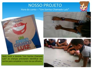 NOSSO PROJETO
Hora do conto – “Um Sorriso Chamado Luiz”
Após ouvir a história “Um Sorriso Chamado
Luiz” as crianças precisaram identificar seu
sorriso para completar o rosto da sua silhueta.
 