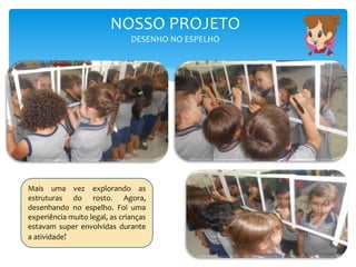 NOSSO PROJETO
DESENHO NO ESPELHO
Mais uma vez explorando as
estruturas do rosto. Agora,
desenhando no espelho. Foi uma
experiência muito legal, as crianças
estavam super envolvidas durante
a atividade!
 