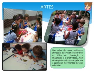 ARTES
Nas aulas de artes realizamos
atividades que visam desenvolver
o hábito de observação, a
imaginação e a criatividade. Além
de despertar o interesse pela arte
e aprimorar movimentos motores
refinados!
 