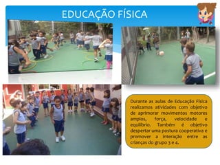 EDUCAÇÃO FÍSICA
Durante as aulas de Educação Física
realizamos atividades com objetivo
de aprimorar movimentos motores
amplos, força, velocidade e
equilíbrio. Também é objetivo
despertar uma postura cooperativa e
promover a interação entre as
crianças do grupo 3 e 4.
 
