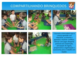 COMPARTILHANDO BRINQUEDOS
É durante a brincadeira que a
criança aprende a se
relacionar, se diverte e
aprende a resolver conflitos.
Brincar com jogos desperta
posturas de cooperação,
percepção de regras,
proporciona a organização e
autonomia para o trabalho em
equipe.
 