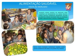 ALIMENTAÇÃO SAUDÁVEL
VISITA AO MERCADO
DURANTE NOSSO PASSEIO AO MERCADO PARA
COMPRAR OS INGREDIENTES DA NOSSA RECEITA
VIMOS MUITOS ALIMENTOS SAUDÁVEIS! ALGUNS
ALIMENTOS FORAM NOVIDADE PARA AS CRIANÇAS
COMO A BATATA-DOCE, CHUCHU E RABANETE.
NESTA VISITA PUDEMOS CONVERSAR TAMBÉM SOBRE
QUAIS ALIMENTOS SÃO MAIS UTILIZADOS PELO ÍNDIOS.
 