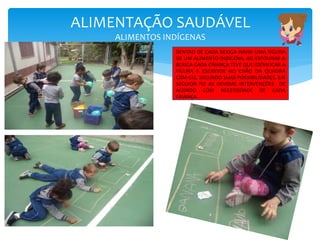 ALIMENTAÇÃO SAUDÁVEL
ALIMENTOS INDÍGENAS
DENTRO DE CADA BEXIGA HAVIA UMA FIGURA
DE UM ALIMENTO INDÍGENA. AO ESTOURAR A
BEXIGA CADA CRIANÇA TEVE QUE IDENIFICAR A
FIGURA E ESCREVER NO CHÃO DA QUADRA
COM GIZ, SEGUNDO SUAS POSSIBILIDADES. EM
SEGUIDA FIZ AS DEVIDAS INTERVENÇÕES DE
ACORDO COM NECESSIDADE DE CADA
CRIANÇA.
 