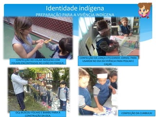Identidade indígena
PREPARAÇÃO PARA A VIVÊNCIA INDÍGENA
CONFECÇÃO DO COLAR INDÍGENA COM
FOLHAS ENCONTRADAS NO CHÃO DO PARQUE.
CONFECÇÃO DA LANÇA UTILIZANDO JORNAL PARA
USAREM NO DIA DA VIVÊNCIA PARA PESCAR E
CAÇAR.
OG4 BUSCOU FOLHAS E BAMBU PARA A
CONSTRUÇÃO DA OCA.
CONFECÇÃO DA CUMBUCA!
 