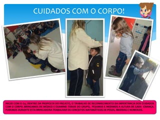 CUIDADOS COM O CORPO!
INICIEI COM O G4, DENTRO DA PROPOSTA DO PROJETO, O TRABALHO DE RECONHECIMENTO DA IMPORTÂNCIA DOS CUIDADOS
COM O CORPO. BRINCAMOS DE MÉDICO E EXAMINEI TODOS DO GRUPO, PESAMOS E MEDIMOS A ALTURA DE CADA CRIANÇA.
PUDEMOS DURANTE ESTA BRINCADEIRA TRABALHAR OS CONCEITOS MATEMÁTICOS DE PESOS, MEDIDAS E NUMERAIS.
 