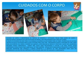 CUIDADOS COM O CORPO
LEVANDO EM CONTA A IMPORTÂNCIA DA PRÁTICA DE ESPORTES E ATIVIDADES FÍSICAS PARA SAÚDE DO CORPO E
APROVEITANDO O MOMENTO DA COPA DO MUNDO NO BRASIL, NÓS ORGAZIMAMOS DOIS TIMES DE FUTEBOL.
O GRUPO FOI DIVIDIDO EM DOIS TIMES E AS CRIANÇAS ELEGERAM ALGUNS NOMES PARA OS TIMES. PEDIMOS QUE OS OUTROS
GRUPOS DA ESCOLA VOTASSEM PARA ELEGER UM NOME PARA CADA TIME. PREPARAMOS ENTÃO O UNIFORME DO TIME, ONDE
CADA UM ESCREVEU SEU NOME E NÚMERO NA CAMISETA. APÓS BRINCAR DE MÉDICO E VERIFICAR A SAÚDE DOS JOGADORES,
INICIAMOS NOSSO CAMPEONATO. FORAM TRÊS JOGOS ONDE REGISTRAMOS O PLACAR E AO FINAL DESTES JOGOS
CONFERIMOS O RESULTADOS PARA SABER QUAL FOI TIME CAMPEÃO. APESAR DESTA BRINCADEIRA PROMOVER A COMPETIÇÃO
PROCUREI DESPERTAR NAS CRIANÇAS O ESÍRITO ESPORTIVO E O RESPEITO AO TIME ADVERSÁRIO ONDE CADA UM
PARABENIZOU O OUTRO POR SEU EMPENHO E PARTICIPAÇÃO, NÃO POR TER GANHADO O CAMPEONATO!
 