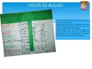 VOLTA ÀS AULAS!
Ao voltar as aulas medimos a altura e pesamos
todas as crianças do G4.
Depois comparamos com os registros feitos antes
das férias para notarmos o quanto cada um
cresceu e se ganhou ou perdeu peso.
Esta atividade levou as crianças a realizarem
calculo mental para chegar ao resultado da
comparação, bem como identificar e conhecer
instrumentos de medida para peso e altura.
 