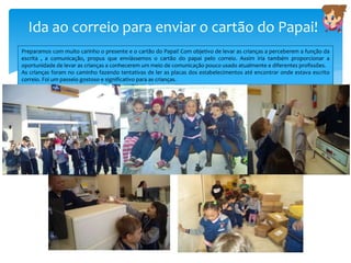 Ida ao correio para enviar o cartão do Papai!
Preparamos com muito carinho o presente e o cartão do Papai! Com objetivo de levar as crianças a perceberem a função da
escrita , a comunicação, propus que enviássemos o cartão do papai pelo correio. Assim iria também proporcionar a
oportunidade de levar as crianças a conhecerem um meio de comunicação pouco usado atualmente e diferentes profissões.
As crianças foram no caminho fazendo tentativas de ler as placas dos estabelecimentos até encontrar onde estava escrito
correio. Foi um passeio gostoso e significativo para as crianças.
 