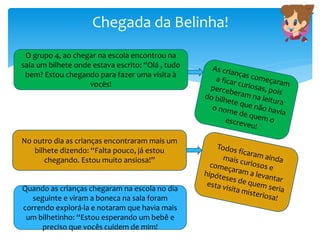 Chegada da Belinha!
O grupo 4, ao chegar na escola encontrou na
sala um bilhete onde estava escrito: “Olá , tudo
bem? Estou chegando para fazer uma visita à
vocês!
No outro dia as crianças encontraram mais um
bilhete dizendo: “Falta pouco, já estou
chegando. Estou muito ansiosa!”
Quando as crianças chegaram na escola no dia
seguinte e viram a boneca na sala foram
correndo explorá-la e notaram que havia mais
um bilhetinho: “Estou esperando um bebê e
preciso que vocês cuidem de mim!
 