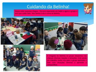 Cuidando da Belinha!
Nossa visita surpresa chegou. Ela está esperando um bebê e agora o grupo 4
terá que cuidar dela. Nós demos à ela o nome de Belinha.
A chegada da Belinha no grupo despertou nas
crianças diversas reações e emoções. Está sendo
um trabalho muito rico para o grupo aprender a
lidar com situações diversas e aprender a
compartilhar.
 
