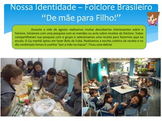 Nossa Identidade – Folclore Brasileiro
“De mãe para Filho!”
Durante o mês de agosto realizamos muitas descobertas interessantes sobre o
folclore. Iniciamos com uma pesquisa com as mamães ou avós sobre receitas do folclore. Todos
compartilharam sua pesquisa com o grupo e selecionamos uma receita para fazermos aqui na
escola. O G4 manhã optou em fazer Bolo de Fubá. Realizamos a escrita coletiva da receita e no
dia combinado fomos à cozinha “por a mão na massa”. Ficou uma delícia!
 